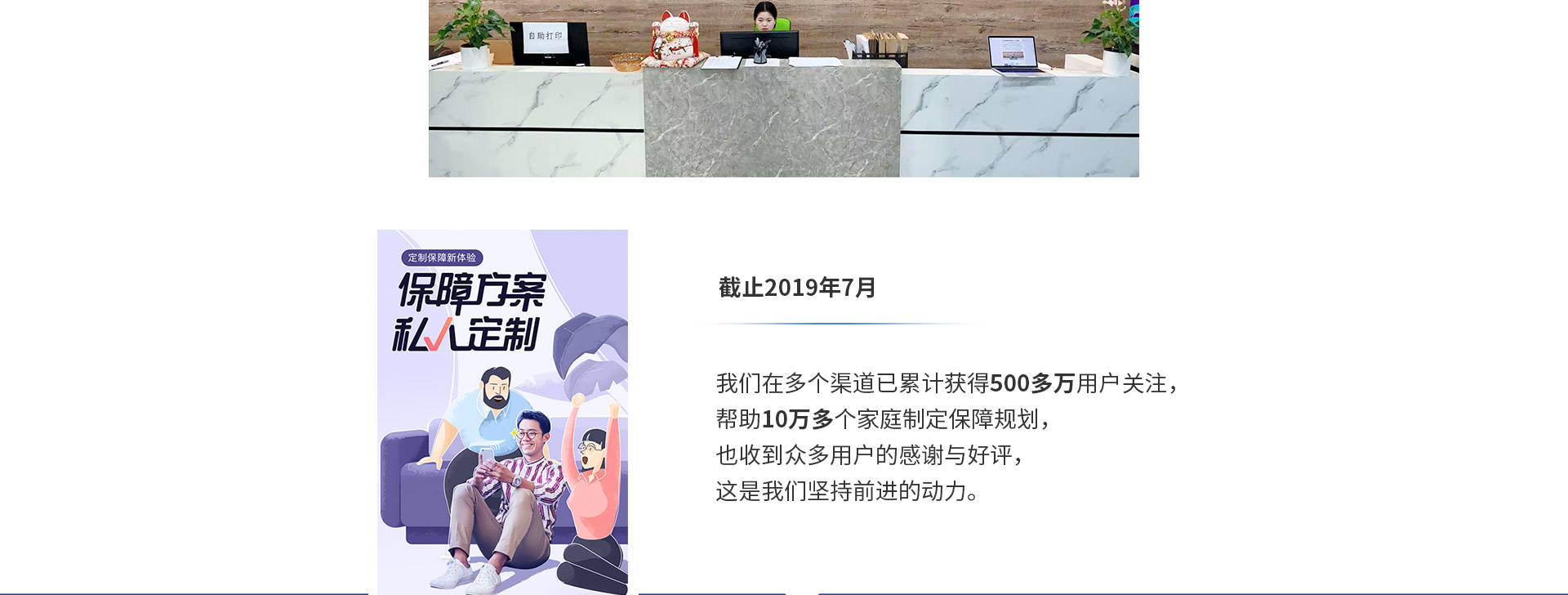 截止2019年7月，我們?cè)诙鄠€(gè)渠道已累計(jì)獲得500多萬(wàn)用戶關(guān)注，幫助10萬(wàn)多個(gè)家庭制定保障規(guī)劃，也收到眾多用戶的感謝與好評(píng)，這是我們堅(jiān)持前進(jìn)的動(dòng)力。